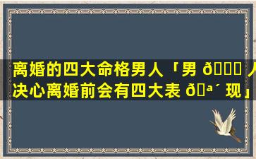 离婚的四大命格男人「男 🐈 人决心离婚前会有四大表 🪴 现」